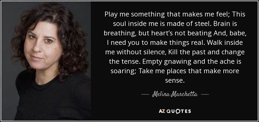 Play me something that makes me feel; This soul inside me is made of steel. Brain is breathing, but heart’s not beating And, babe, I need you to make things real. Walk inside me without silence, Kill the past and change the tense. Empty gnawing and the ache is soaring; Take me places that make more sense. - Melina Marchetta