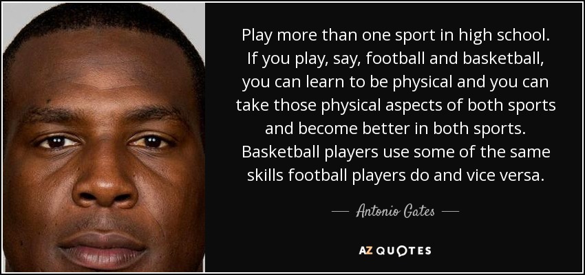 Play more than one sport in high school. If you play, say, football and basketball, you can learn to be physical and you can take those physical aspects of both sports and become better in both sports. Basketball players use some of the same skills football players do and vice versa. - Antonio Gates
