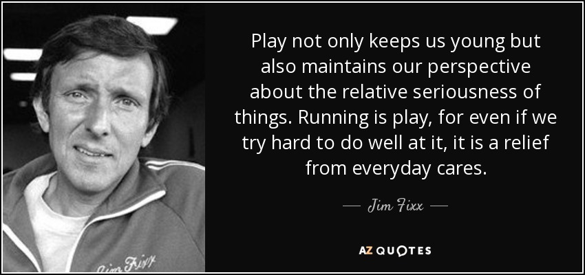 Play not only keeps us young but also maintains our perspective about the relative seriousness of things. Running is play, for even if we try hard to do well at it, it is a relief from everyday cares. - Jim Fixx