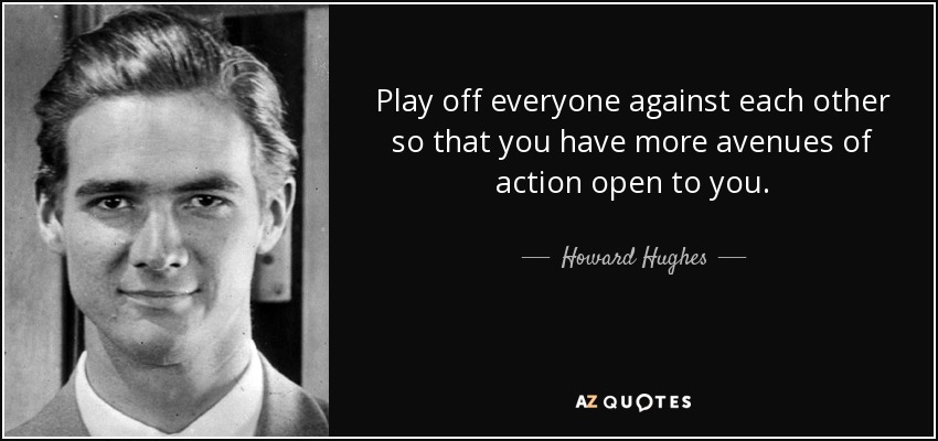 Play off everyone against each other so that you have more avenues of action open to you. - Howard Hughes