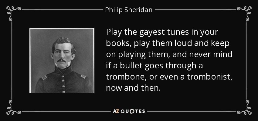 Play the gayest tunes in your books, play them loud and keep on playing them, and never mind if a bullet goes through a trombone, or even a trombonist, now and then. - Philip Sheridan