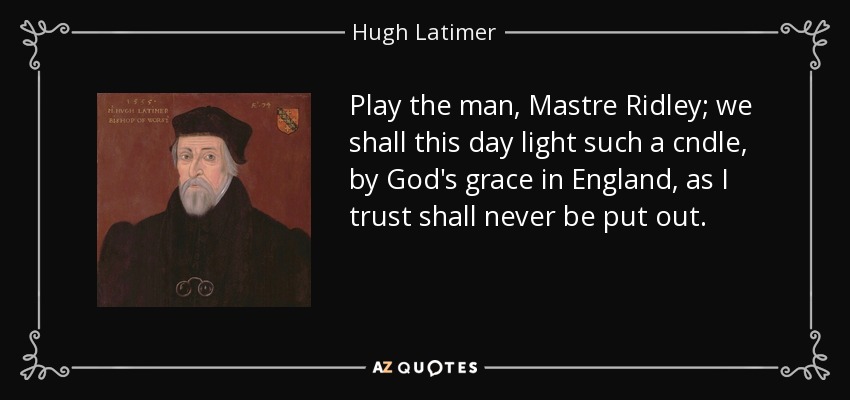 Play the man, Mastre Ridley; we shall this day light such a cndle, by God's grace in England, as I trust shall never be put out. - Hugh Latimer