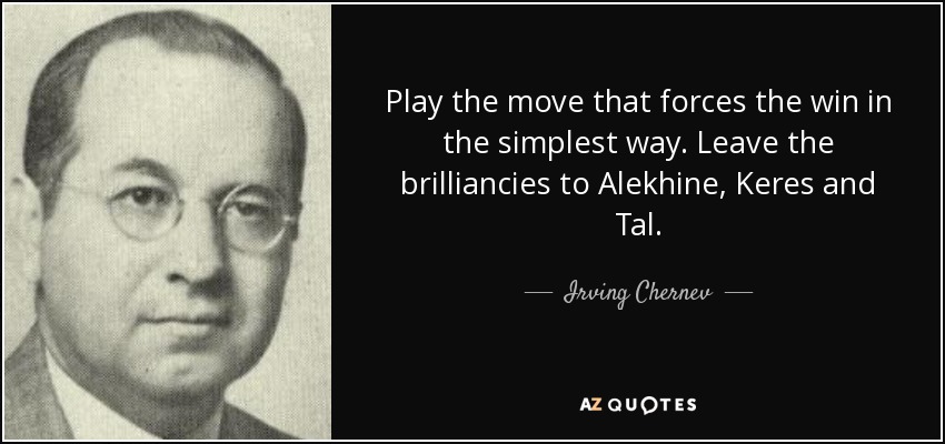 Play the move that forces the win in the simplest way. Leave the brilliancies to Alekhine, Keres and Tal. - Irving Chernev