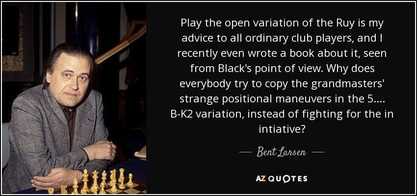 Play the open variation of the Ruy is my advice to all ordinary club players, and I recently even wrote a book about it, seen from Black's point of view. Why does everybody try to copy the grandmasters' strange positional maneuvers in the 5. ... B-K2 variation, instead of fighting for the in intiative? - Bent Larsen
