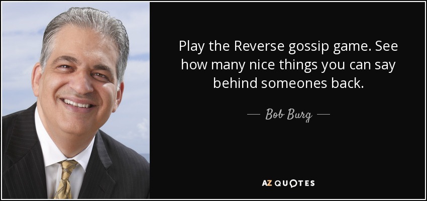 Play the Reverse gossip game. See how many nice things you can say behind someones back. - Bob Burg