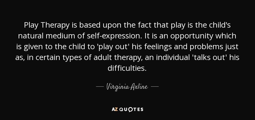 Play Therapy is based upon the fact that play is the child's natural medium of self-expression. It is an opportunity which is given to the child to 'play out' his feelings and problems just as, in certain types of adult therapy, an individual 'talks out' his difficulties. - Virginia Axline