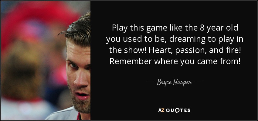 Play this game like the 8 year old you used to be, dreaming to play in the show! Heart, passion, and fire! Remember where you came from! - Bryce Harper