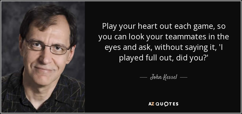 Play your heart out each game, so you can look your teammates in the eyes and ask, without saying it, 'I played full out, did you?' - John Kessel