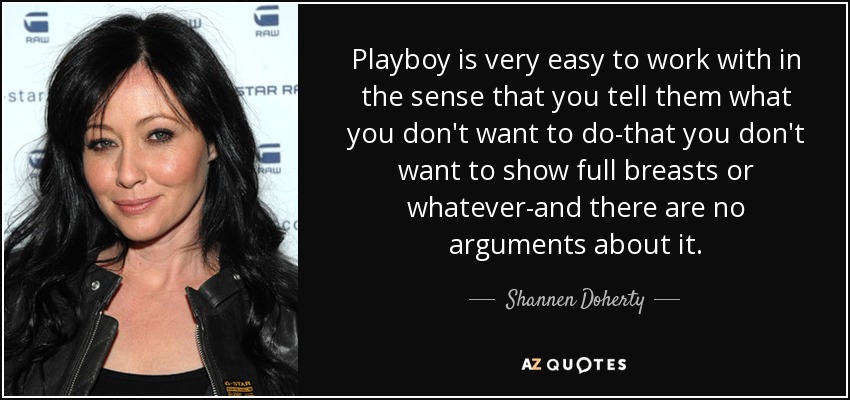 Playboy is very easy to work with in the sense that you tell them what you don't want to do-that you don't want to show full breasts or whatever-and there are no arguments about it. - Shannen Doherty