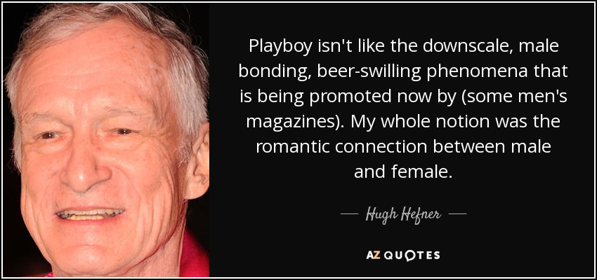 Playboy isn't like the downscale, male bonding, beer-swilling phenomena that is being promoted now by (some men's magazines). My whole notion was the romantic connection between male and female. - Hugh Hefner