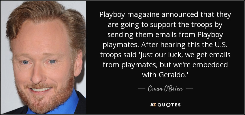 Playboy magazine announced that they are going to support the troops by sending them emails from Playboy playmates. After hearing this the U.S. troops said 'Just our luck, we get emails from playmates, but we're embedded with Geraldo.' - Conan O'Brien