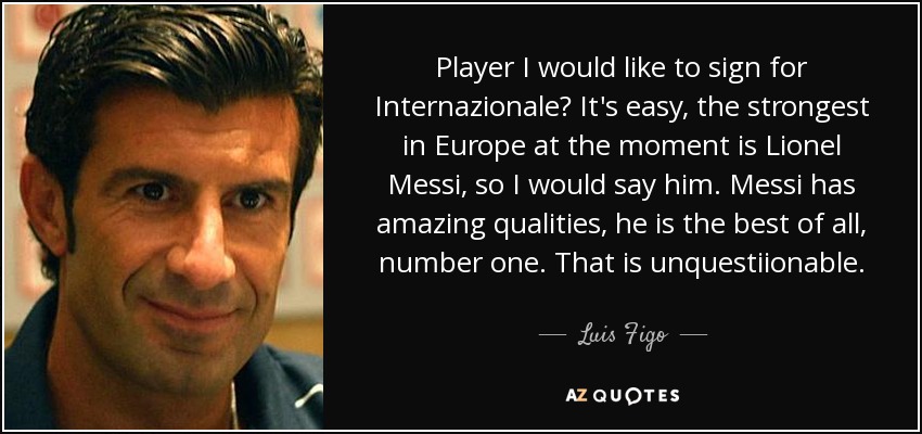 Player I would like to sign for Internazionale? It's easy, the strongest in Europe at the moment is Lionel Messi, so I would say him. Messi has amazing qualities, he is the best of all, number one. That is unquestiionable. - Luis Figo