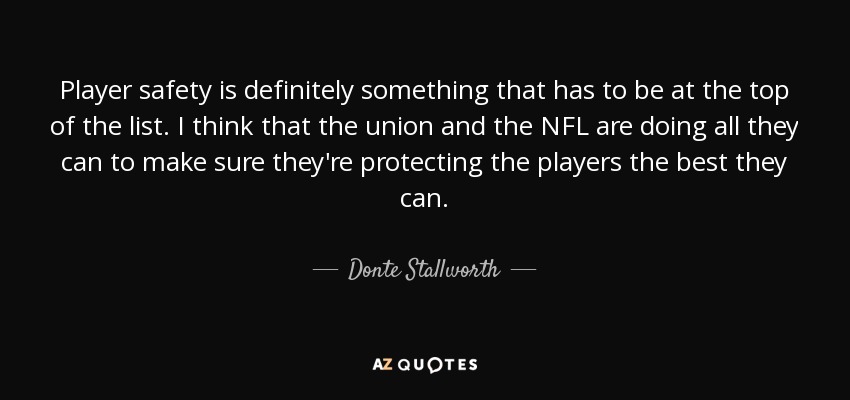 Player safety is definitely something that has to be at the top of the list. I think that the union and the NFL are doing all they can to make sure they're protecting the players the best they can. - Donte Stallworth