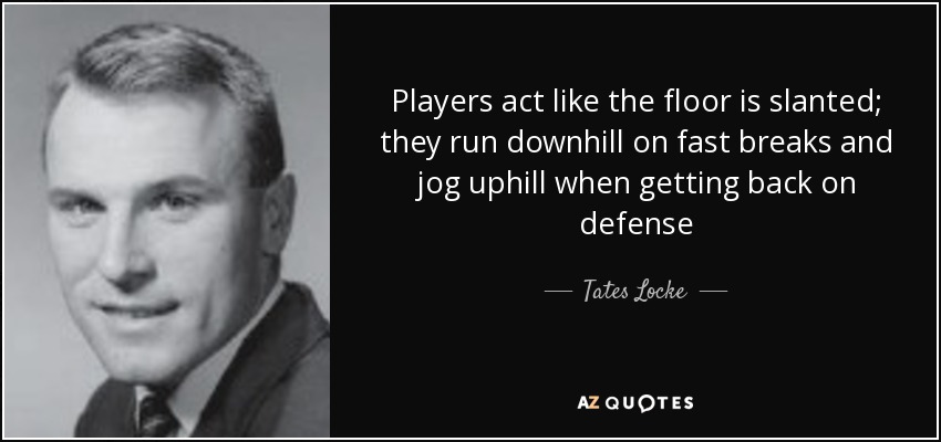 Players act like the floor is slanted; they run downhill on fast breaks and jog uphill when getting back on defense - Tates Locke