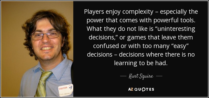 Players enjoy complexity – especially the power that comes with powerful tools. What they do not like is “uninteresting decisions,” or games that leave them confused or with too many “easy” decisions – decisions where there is no learning to be had. - Kurt Squire