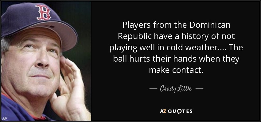 Players from the Dominican Republic have a history of not playing well in cold weather.... The ball hurts their hands when they make contact. - Grady Little