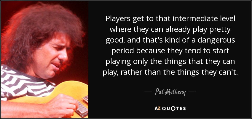 Players get to that intermediate level where they can already play pretty good, and that's kind of a dangerous period because they tend to start playing only the things that they can play, rather than the things they can't. - Pat Metheny