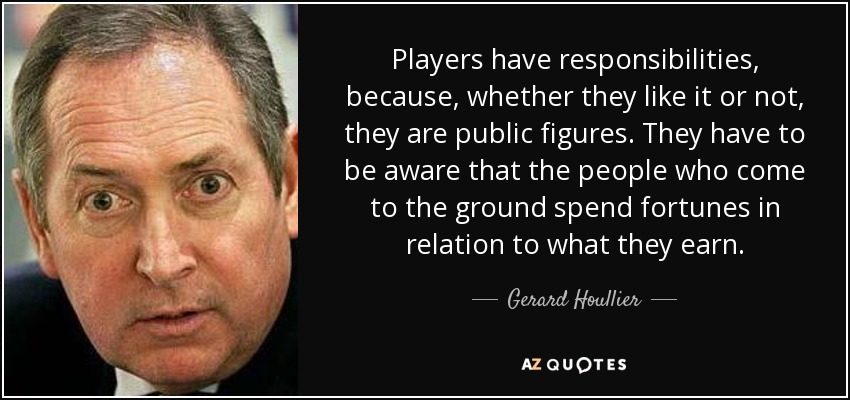 Players have responsibilities, because, whether they like it or not, they are public figures. They have to be aware that the people who come to the ground spend fortunes in relation to what they earn. - Gerard Houllier
