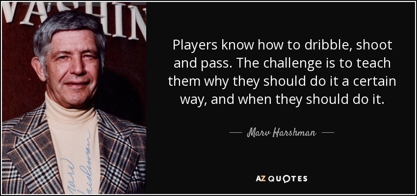 Players know how to dribble, shoot and pass. The challenge is to teach them why they should do it a certain way, and when they should do it. - Marv Harshman
