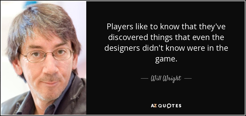 Players like to know that they've discovered things that even the designers didn't know were in the game. - Will Wright