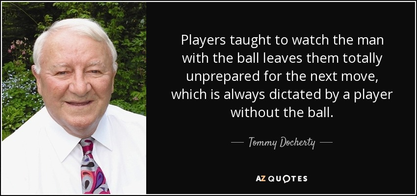 Players taught to watch the man with the ball leaves them totally unprepared for the next move, which is always dictated by a player without the ball. - Tommy Docherty