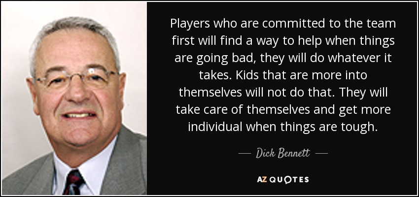Players who are committed to the team first will find a way to help when things are going bad, they will do whatever it takes. Kids that are more into themselves will not do that. They will take care of themselves and get more individual when things are tough. - Dick Bennett
