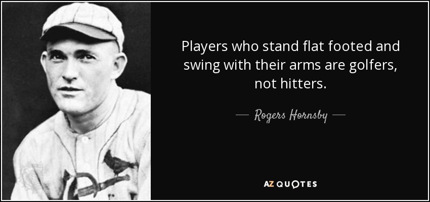 Players who stand flat footed and swing with their arms are golfers, not hitters. - Rogers Hornsby