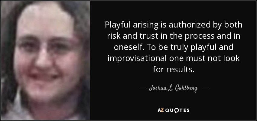 Playful arising is authorized by both risk and trust in the process and in oneself. To be truly playful and improvisational one must not look for results. - Joshua L. Goldberg