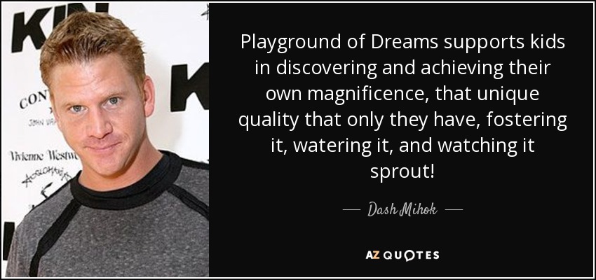 Playground of Dreams supports kids in discovering and achieving their own magnificence, that unique quality that only they have, fostering it, watering it, and watching it sprout! - Dash Mihok