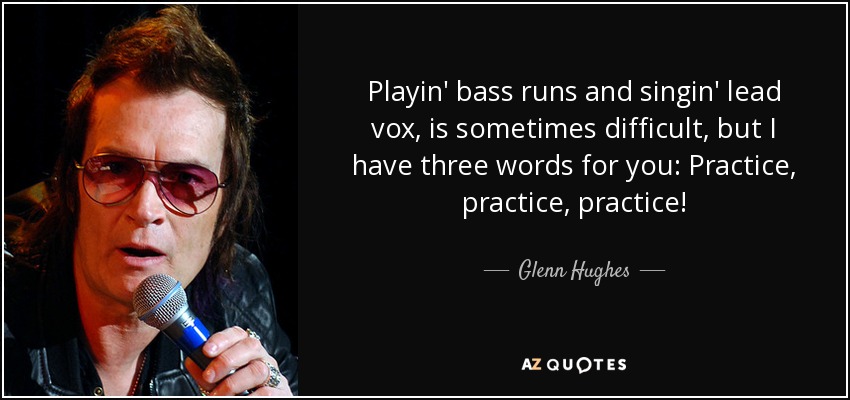 Playin' bass runs and singin' lead vox, is sometimes difficult, but I have three words for you: Practice, practice, practice! - Glenn Hughes