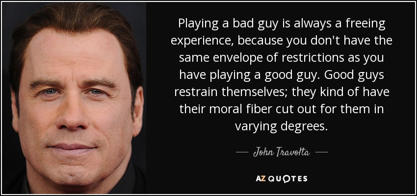 Playing a bad guy is always a freeing experience, because you don't have the same envelope of restrictions as you have playing a good guy. Good guys restrain themselves; they kind of have their moral fiber cut out for them in varying degrees. - John Travolta