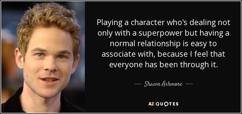 Playing a character who's dealing not only with a superpower but having a normal relationship is easy to associate with, because I feel that everyone has been through it. - Shawn Ashmore
