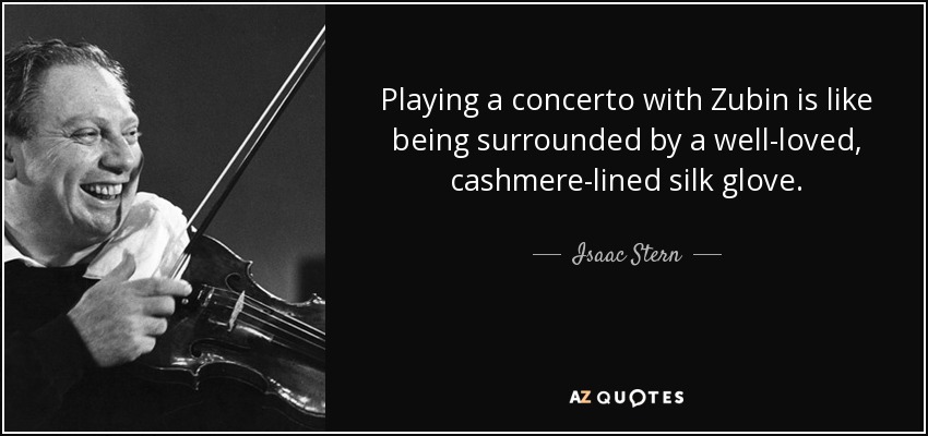 Playing a concerto with Zubin is like being surrounded by a well-loved, cashmere-lined silk glove. - Isaac Stern