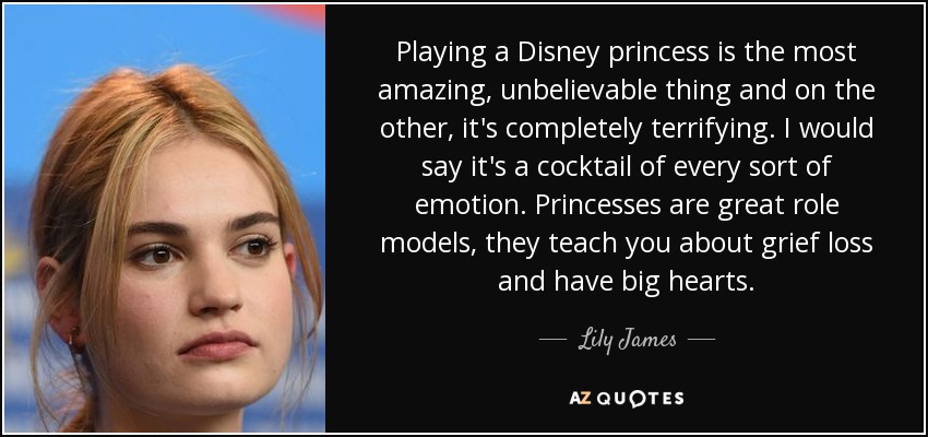 Playing a Disney princess is the most amazing, unbelievable thing and on the other, it's completely terrifying. I would say it's a cocktail of every sort of emotion. Princesses are great role models, they teach you about grief loss and have big hearts. - Lily James
