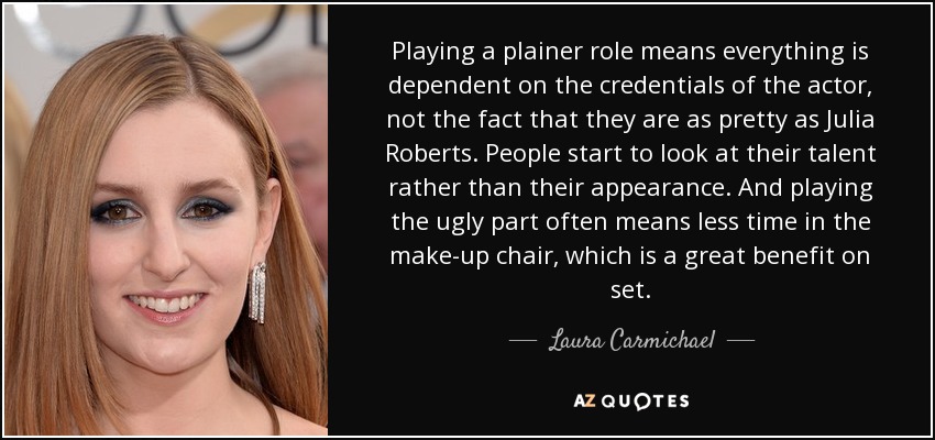 Playing a plainer role means everything is dependent on the credentials of the actor, not the fact that they are as pretty as Julia Roberts. People start to look at their talent rather than their appearance. And playing the ugly part often means less time in the make-up chair, which is a great benefit on set. - Laura Carmichael