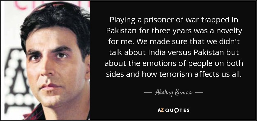 Playing a prisoner of war trapped in Pakistan for three years was a novelty for me. We made sure that we didn't talk about India versus Pakistan but about the emotions of people on both sides and how terrorism affects us all. - Akshay Kumar