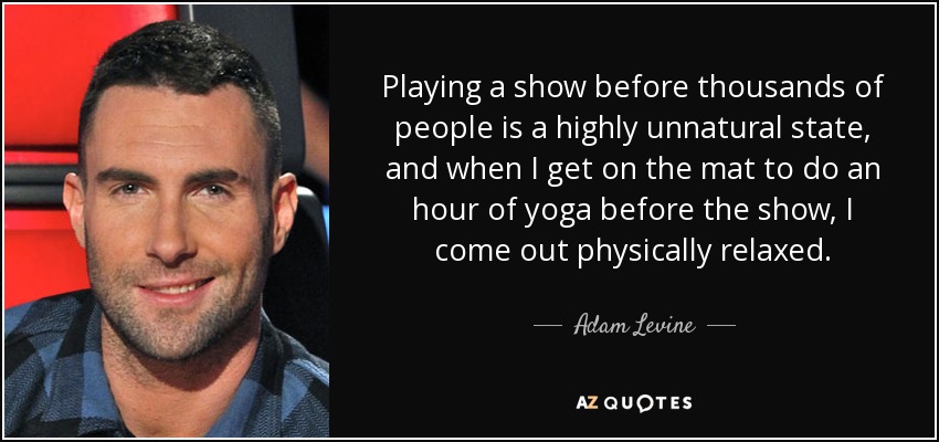 Playing a show before thousands of people is a highly unnatural state, and when I get on the mat to do an hour of yoga before the show, I come out physically relaxed. - Adam Levine