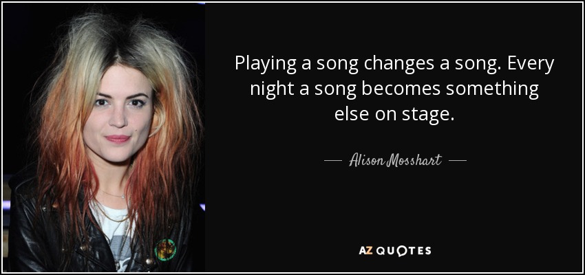 Playing a song changes a song. Every night a song becomes something else on stage. - Alison Mosshart