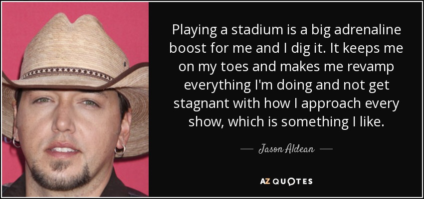 Playing a stadium is a big adrenaline boost for me and I dig it. It keeps me on my toes and makes me revamp everything I'm doing and not get stagnant with how I approach every show, which is something I like. - Jason Aldean