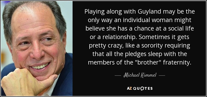 Playing along with Guyland may be the only way an individual woman might believe she has a chance at a social life or a relationship. Sometimes it gets pretty crazy, like a sorority requiring that all the pledges sleep with the members of the 