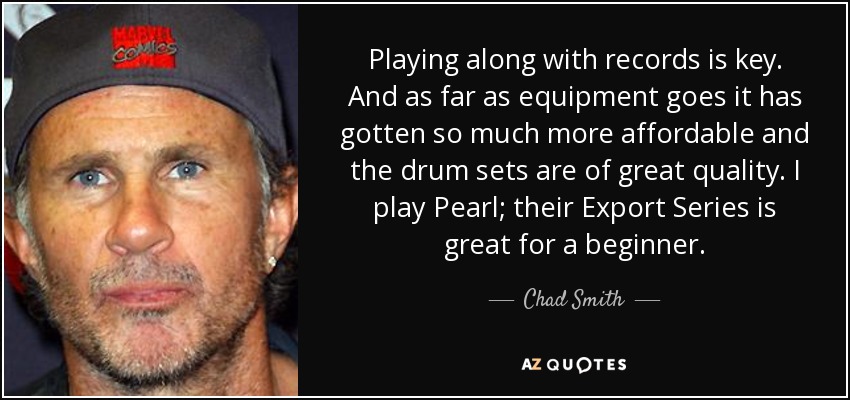 Playing along with records is key. And as far as equipment goes it has gotten so much more affordable and the drum sets are of great quality. I play Pearl; their Export Series is great for a beginner. - Chad Smith