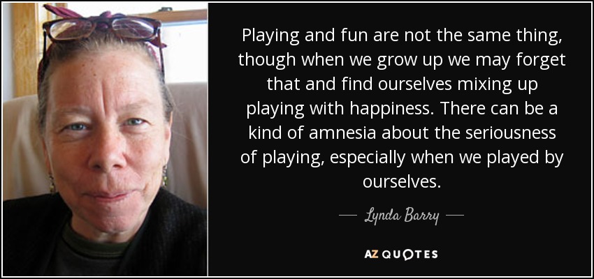 Playing and fun are not the same thing, though when we grow up we may forget that and find ourselves mixing up playing with happiness. There can be a kind of amnesia about the seriousness of playing, especially when we played by ourselves. - Lynda Barry