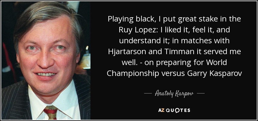 Playing black, I put great stake in the Ruy Lopez: I liked it, feel it, and understand it; in matches with Hjartarson and Timman it served me well. - on preparing for World Championship versus Garry Kasparov - Anatoly Karpov
