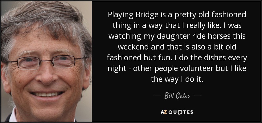Playing Bridge is a pretty old fashioned thing in a way that I really like. I was watching my daughter ride horses this weekend and that is also a bit old fashioned but fun. I do the dishes every night - other people volunteer but I like the way I do it. - Bill Gates