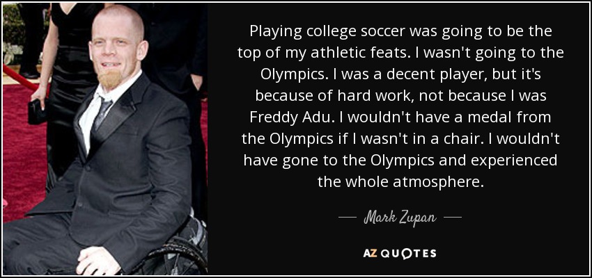 Playing college soccer was going to be the top of my athletic feats. I wasn't going to the Olympics. I was a decent player, but it's because of hard work, not because I was Freddy Adu. I wouldn't have a medal from the Olympics if I wasn't in a chair. I wouldn't have gone to the Olympics and experienced the whole atmosphere. - Mark Zupan