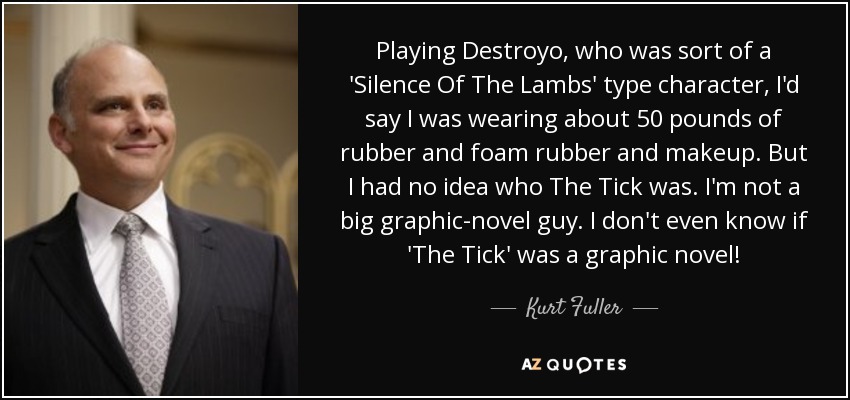 Playing Destroyo, who was sort of a 'Silence Of The Lambs' type character, I'd say I was wearing about 50 pounds of rubber and foam rubber and makeup. But I had no idea who The Tick was. I'm not a big graphic-novel guy. I don't even know if 'The Tick' was a graphic novel! - Kurt Fuller