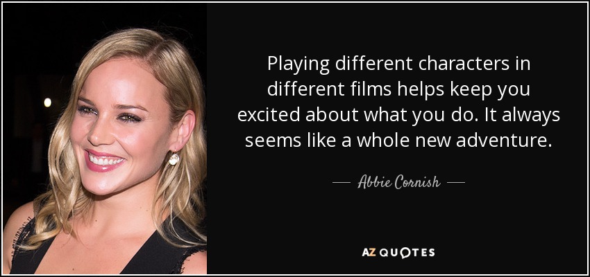 Playing different characters in different films helps keep you excited about what you do. It always seems like a whole new adventure. - Abbie Cornish