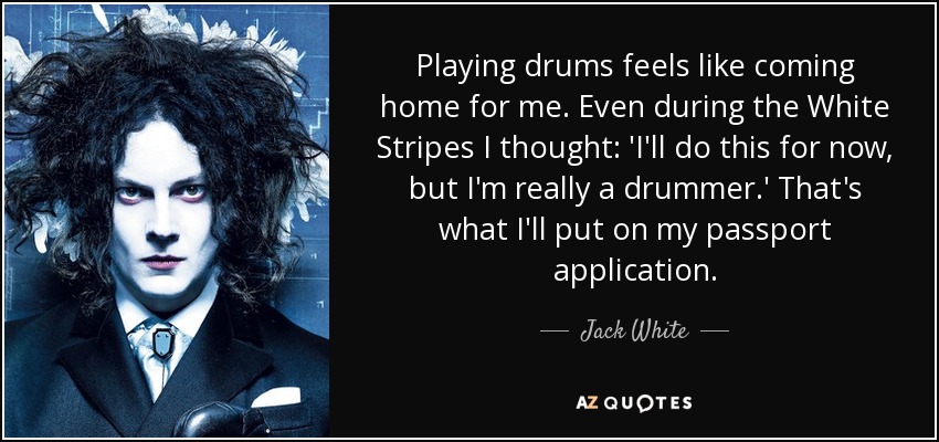 Playing drums feels like coming home for me. Even during the White Stripes I thought: 'I'll do this for now, but I'm really a drummer.' That's what I'll put on my passport application. - Jack White