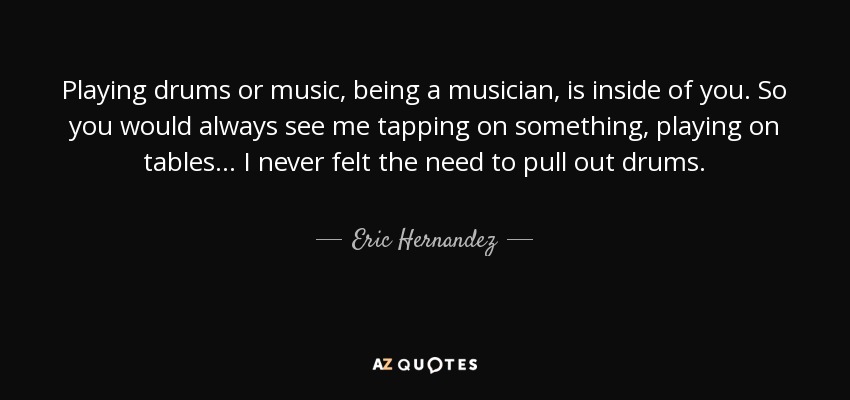 Playing drums or music, being a musician, is inside of you. So you would always see me tapping on something, playing on tables... I never felt the need to pull out drums. - Eric Hernandez