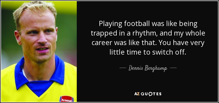 Playing football was like being trapped in a rhythm, and my whole career was like that. You have very little time to switch off. - Dennis Bergkamp